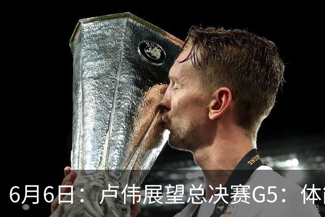 6月6日：卢伟展望总决赛G5：体能缓过来了，洛夫顿感觉不错，会限制胡金秋